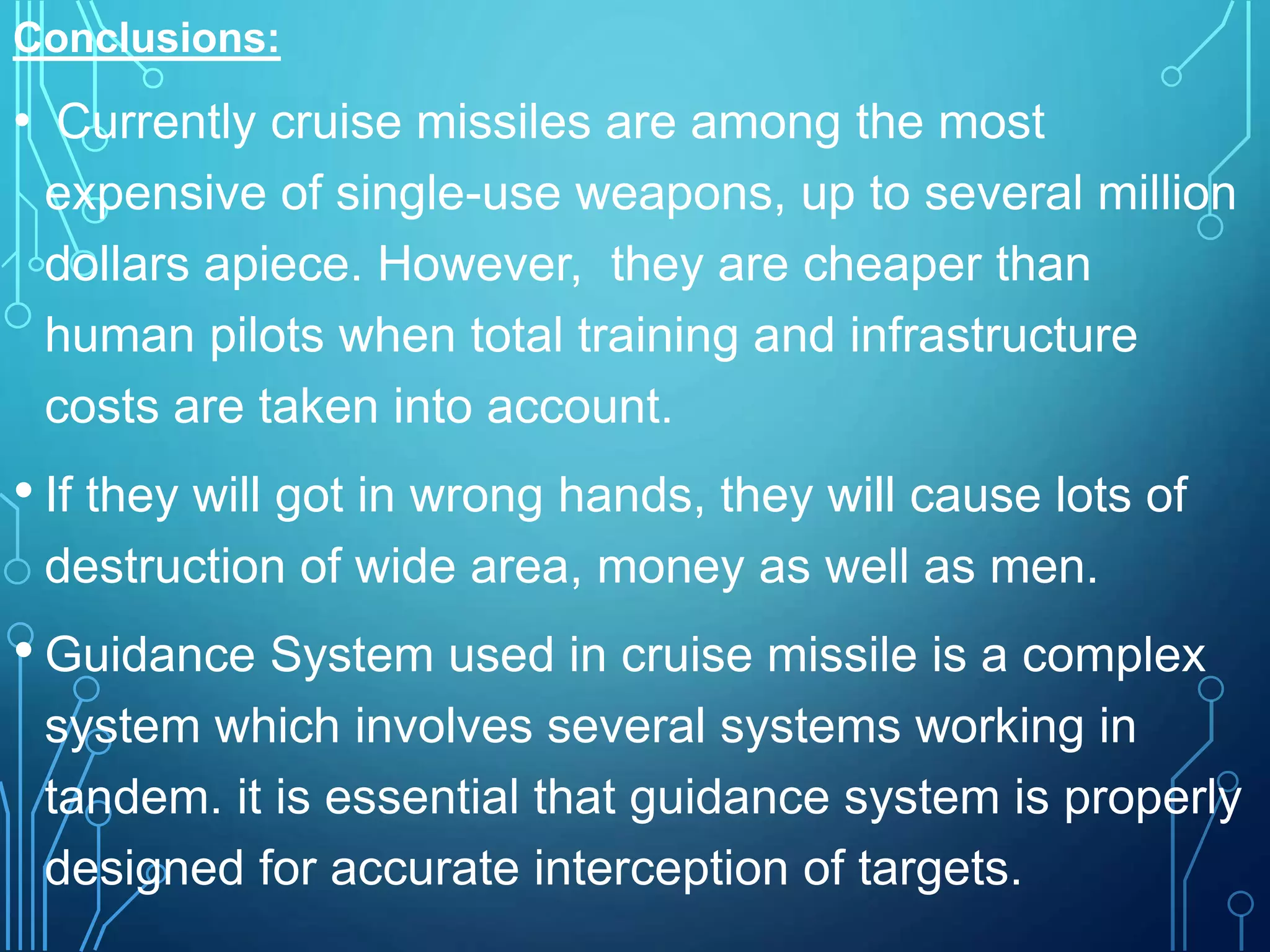 Conclusions:
• Currently cruise missiles are among the most
expensive of single-use weapons, up to several million
dollars apiece. However, they are cheaper than
human pilots when total training and infrastructure
costs are taken into account.
• If they will got in wrong hands, they will cause lots of
destruction of wide area, money as well as men.
• Guidance System used in cruise missile is a complex
system which involves several systems working in
tandem. it is essential that guidance system is properly
designed for accurate interception of targets.
 