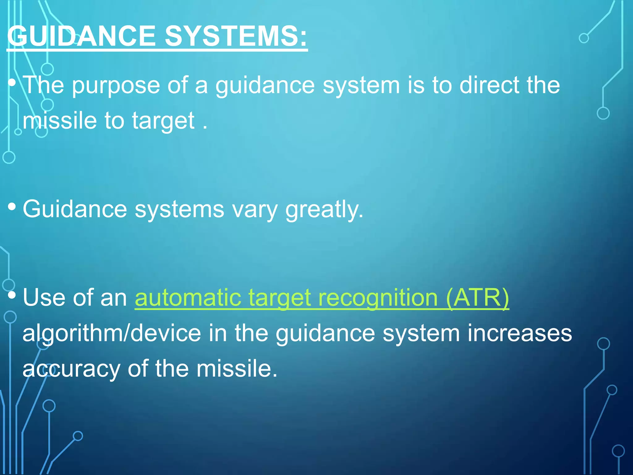 GUIDANCE SYSTEMS:
• The purpose of a guidance system is to direct the
missile to target .
• Guidance systems vary greatly.
• Use of an automatic target recognition (ATR)
algorithm/device in the guidance system increases
accuracy of the missile.
 