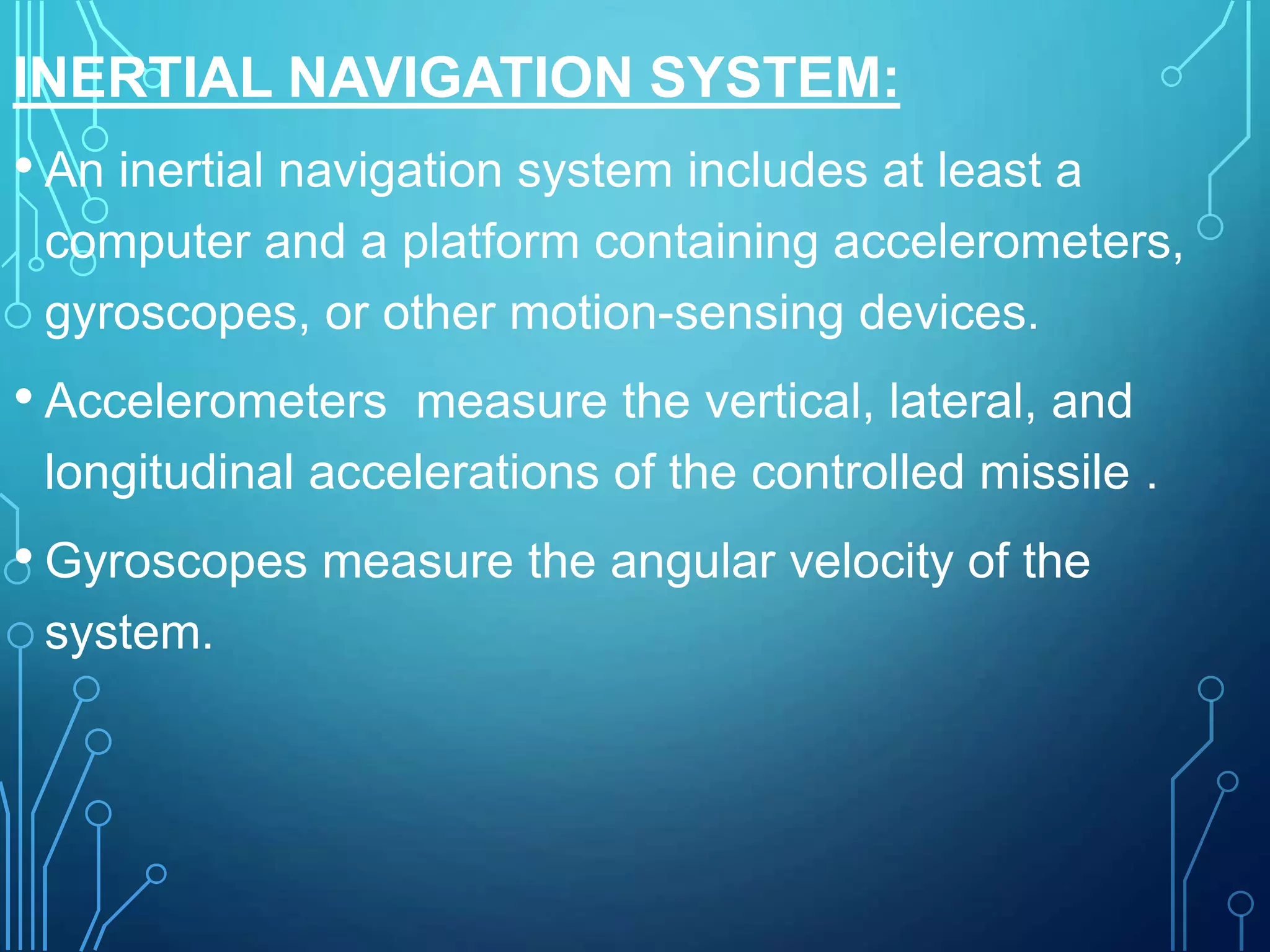 INERTIAL NAVIGATION SYSTEM:
• An inertial navigation system includes at least a
computer and a platform containing accelerometers,
gyroscopes, or other motion-sensing devices.
• Accelerometers measure the vertical, lateral, and
longitudinal accelerations of the controlled missile .
• Gyroscopes measure the angular velocity of the
system.
 