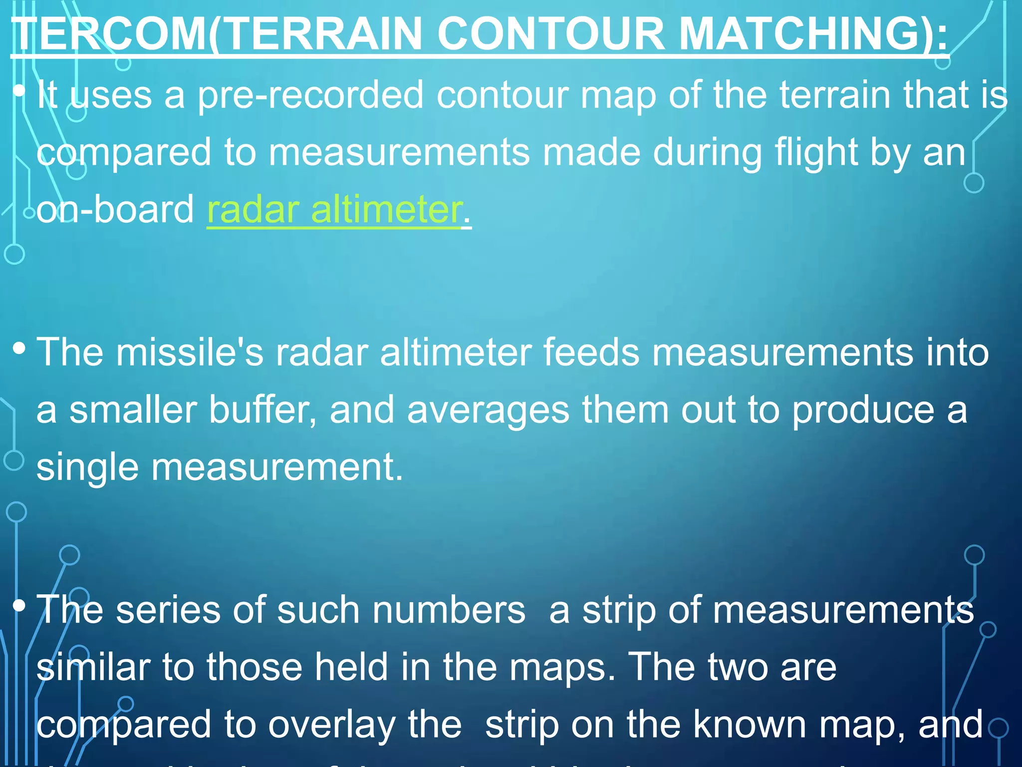 TERCOM(TERRAIN CONTOUR MATCHING):
• It uses a pre-recorded contour map of the terrain that is
compared to measurements made during flight by an
on-board radar altimeter.
• The missile's radar altimeter feeds measurements into
a smaller buffer, and averages them out to produce a
single measurement.
• The series of such numbers a strip of measurements
similar to those held in the maps. The two are
compared to overlay the strip on the known map, and
 
