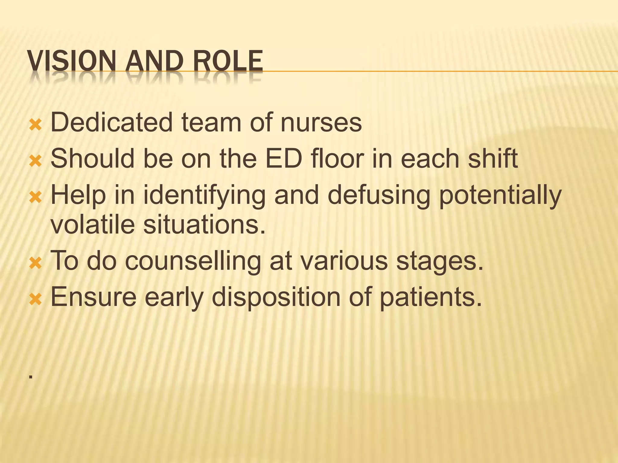 VISION AND ROLE
Dedicated team of nurses
Should be on the ED floor in each shift
Help in identifying and defusing potentially
volatile situations.
To do counselling at various stages.
Ensure early disposition of patients.
.