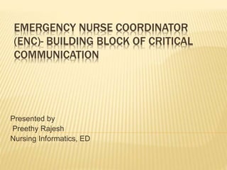EMERGENCY NURSE COORDINATOR
(ENC)- BUILDING BLOCK OF CRITICAL
COMMUNICATION
Presented by
Preethy Rajesh
Nursing Informatics, ED
 