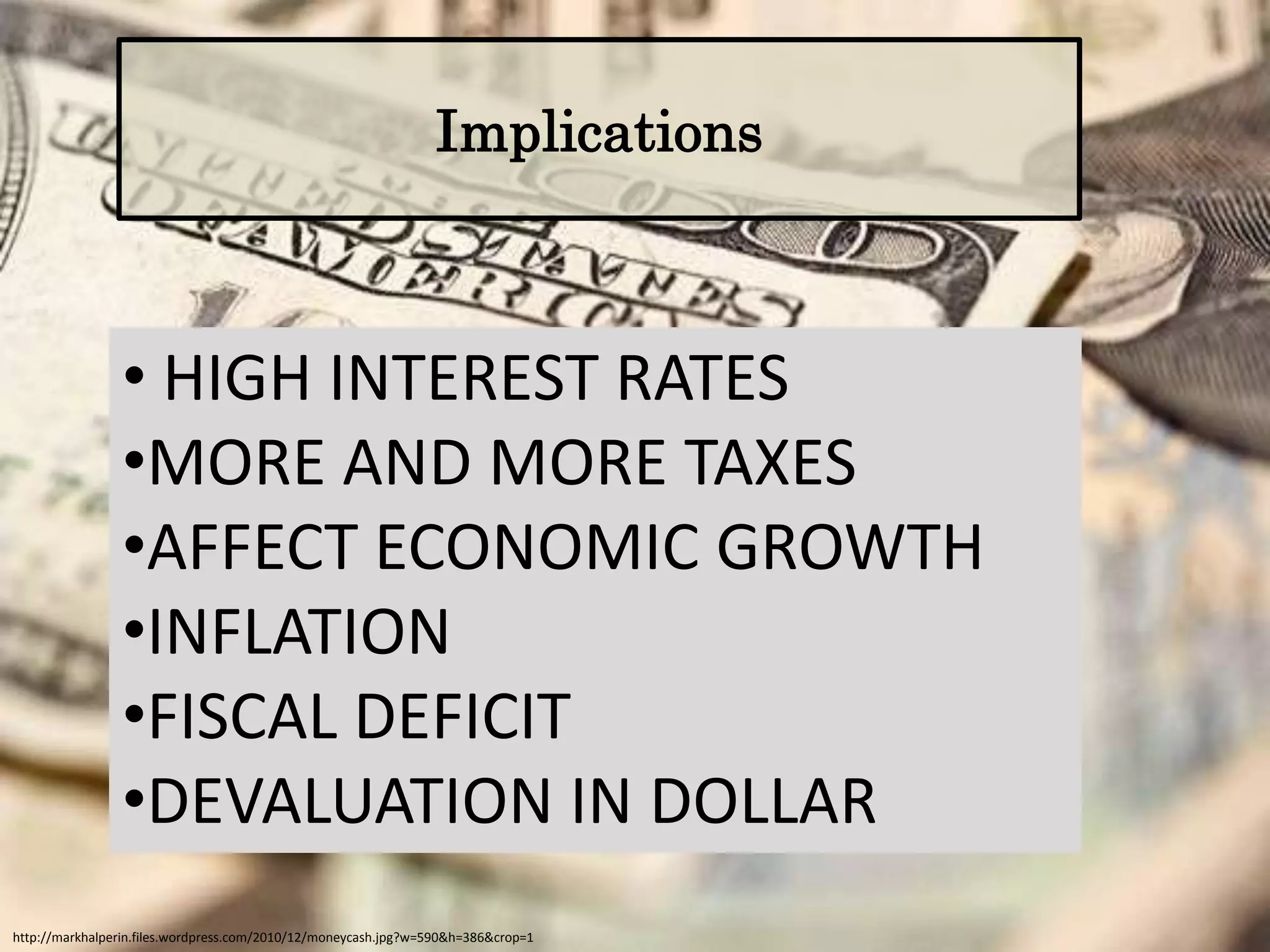Implications



                • HIGH INTEREST RATES
                •MORE AND MORE TAXES
                •AFFECT ECONOMIC GROWTH
                •INFLATION
                •FISCAL DEFICIT
                •DEVALUATION IN DOLLAR
http://markhalperin.files.wordpress.com/2010/12/moneycash.jpg?w=590&h=386&crop=1
 