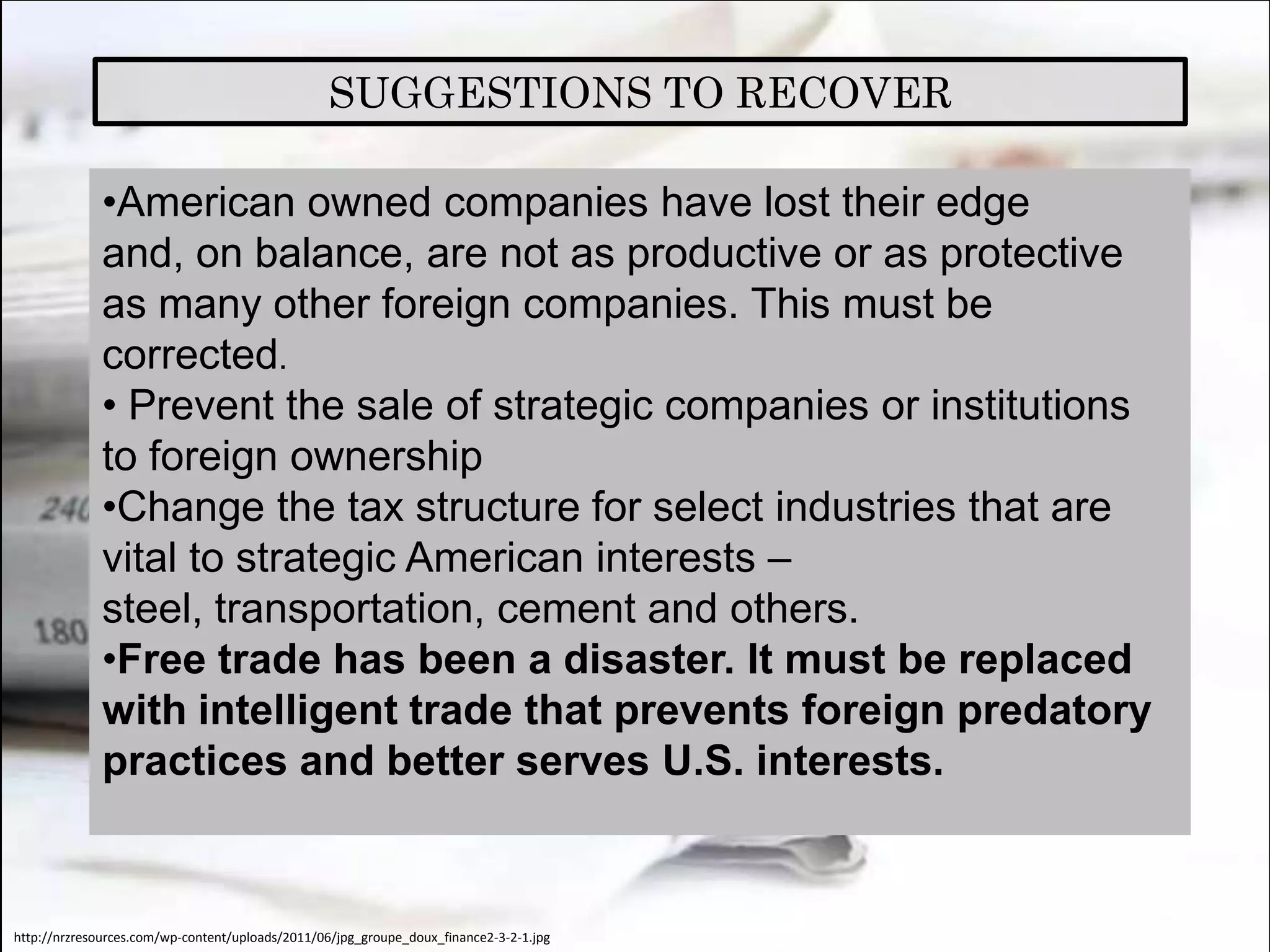 SUGGESTIONS TO RECOVER

             •American owned companies have lost their edge
             and, on balance, are not as productive or as protective
             as many other foreign companies. This must be
             corrected.
             • Prevent the sale of strategic companies or institutions
             to foreign ownership
             •Change the tax structure for select industries that are
             vital to strategic American interests –
             steel, transportation, cement and others.
             •Free trade has been a disaster. It must be replaced
             with intelligent trade that prevents foreign predatory
             practices and better serves U.S. interests.


http://nrzresources.com/wp-content/uploads/2011/06/jpg_groupe_doux_finance2-3-2-1.jpg
 