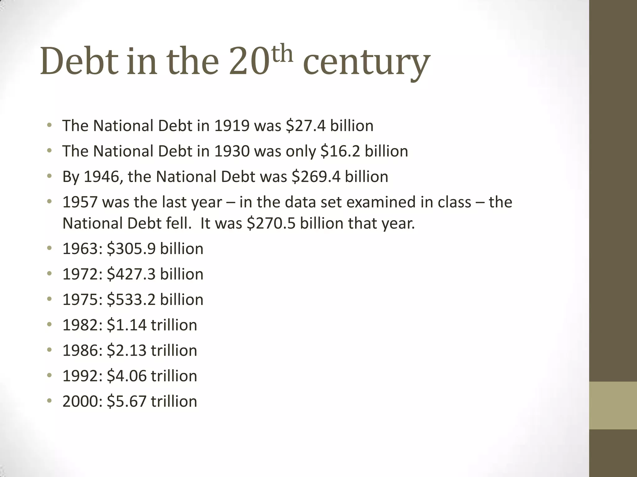 Debt in the 20th century
•   The National Debt in 1919 was $27.4 billion
•   The National Debt in 1930 was only $16.2 billion
•   By 1946, the National Debt was $269.4 billion
•   1957 was the last year – in the data set examined in class – the
    National Debt fell. It was $270.5 billion that year.
•   1963: $305.9 billion
•   1972: $427.3 billion
•   1975: $533.2 billion
•   1982: $1.14 trillion
•   1986: $2.13 trillion
•   1992: $4.06 trillion
•   2000: $5.67 trillion
 