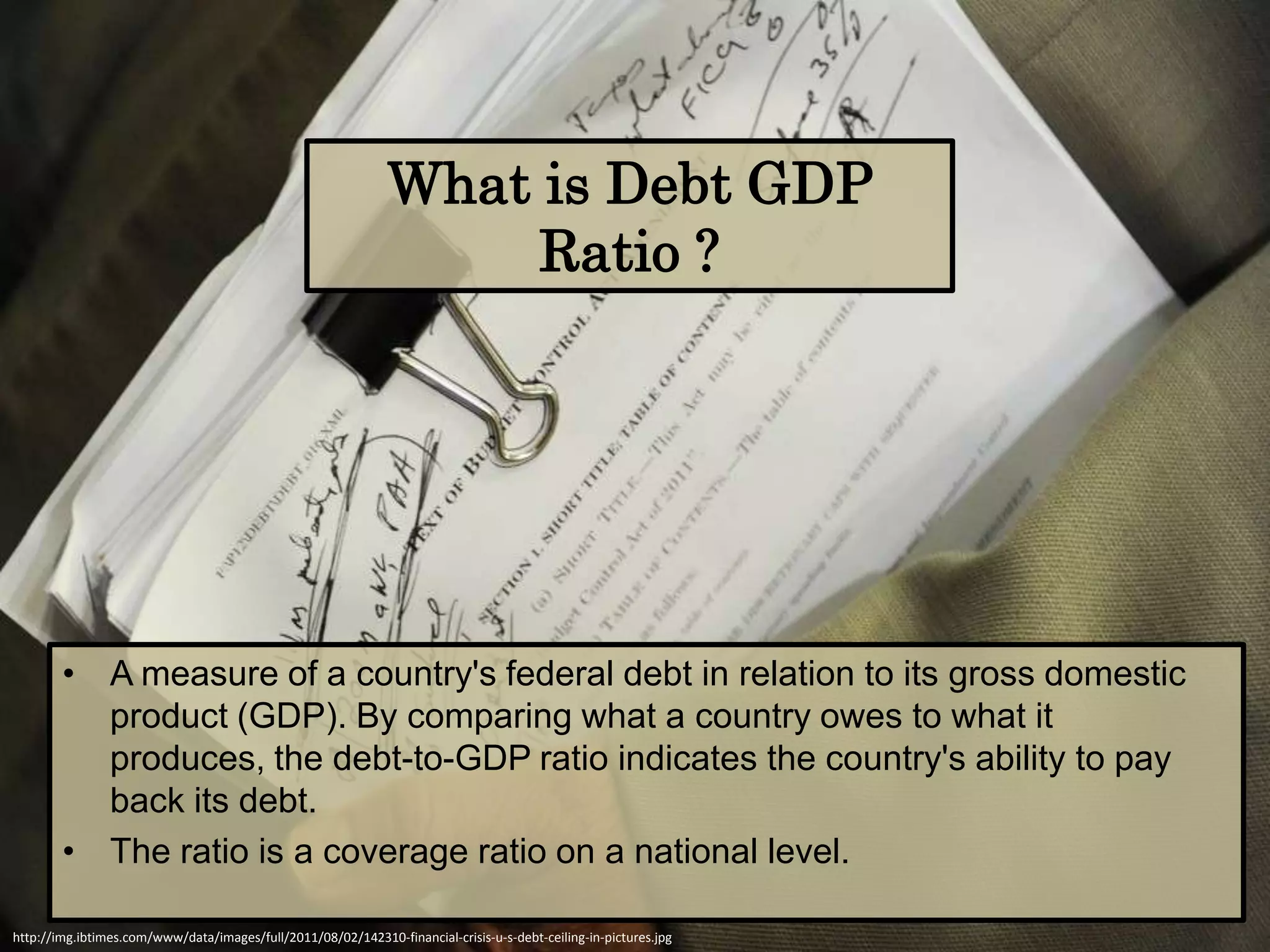 What is Debt GDP
                                                                    Ratio ?




        • A measure of a country's federal debt in relation to its gross domestic
          product (GDP). By comparing what a country owes to what it
          produces, the debt-to-GDP ratio indicates the country's ability to pay
          back its debt.
        • The ratio is a coverage ratio on a national level.

http://img.ibtimes.com/www/data/images/full/2011/08/02/142310-financial-crisis-u-s-debt-ceiling-in-pictures.jpg
 