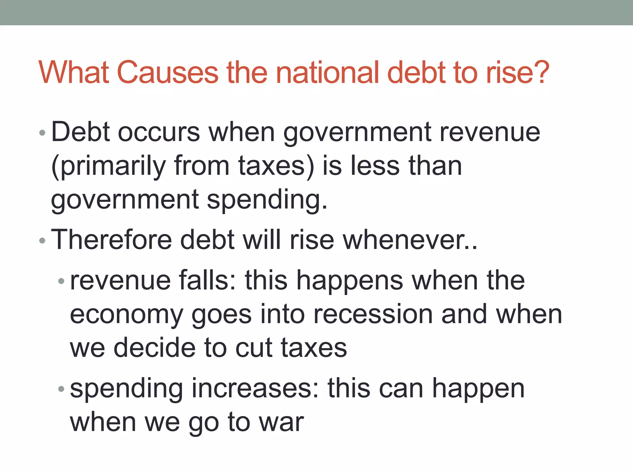 What Causes the national debt to rise?
• Debt occurs when government revenue
  (primarily from taxes) is less than
  government spending.
• Therefore debt will rise whenever..
   • revenue falls: this happens when the
     economy goes into recession and when
     we decide to cut taxes
   • spending increases: this can happen
     when we go to war
 