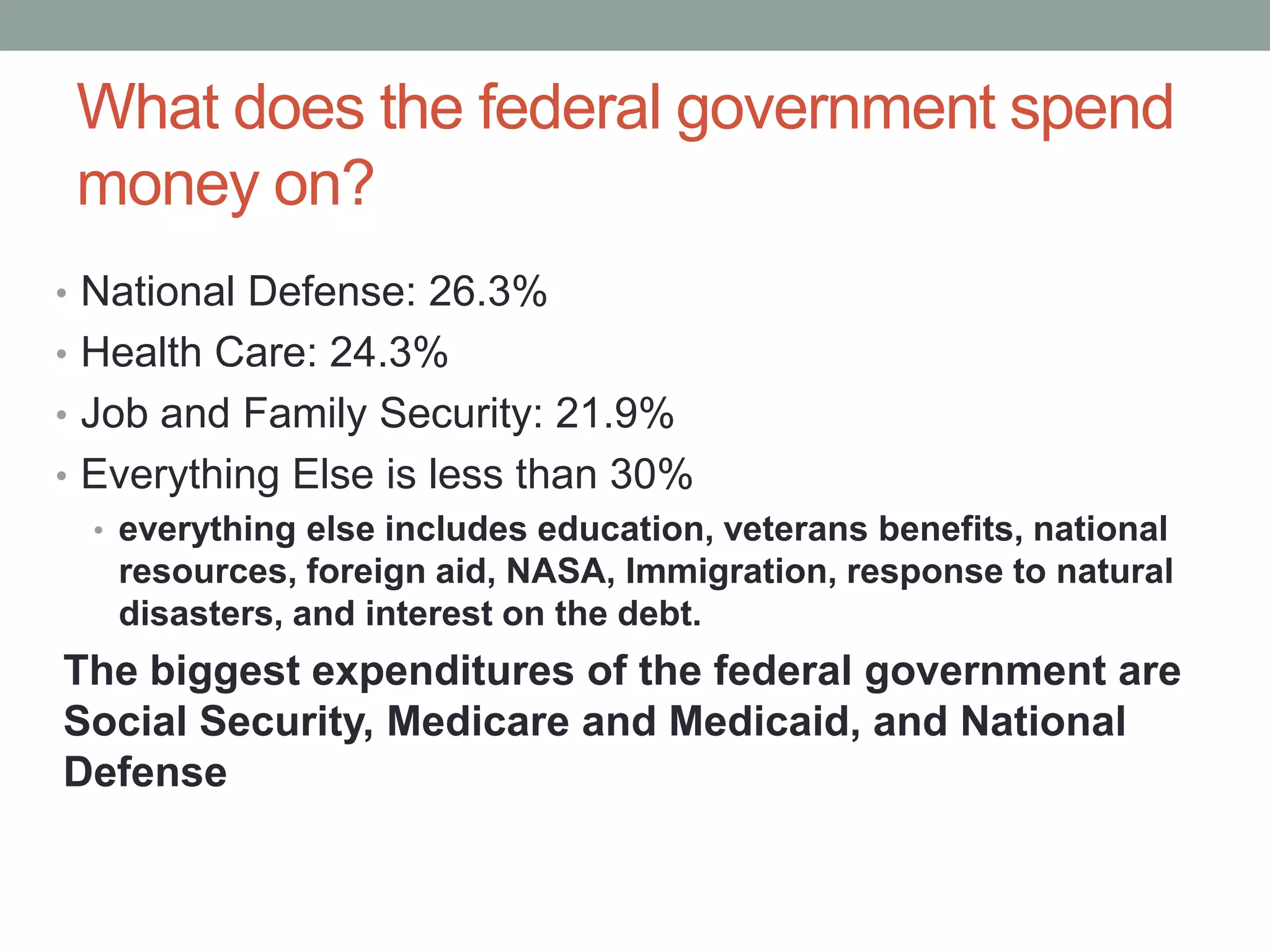 What does the federal government spend
 money on?
• National Defense: 26.3%
• Health Care: 24.3%
• Job and Family Security: 21.9%
• Everything Else is less than 30%
  • everything else includes education, veterans benefits, national
    resources, foreign aid, NASA, Immigration, response to natural
    disasters, and interest on the debt.
The biggest expenditures of the federal government are
Social Security, Medicare and Medicaid, and National
Defense
 