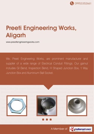 09953352661
A Member of
Preeti Engineering Works,
Aligarh
www.preetiengineeringworks.com
Electrical Conduit Fittings Junction Box Cast Iron Doom Cover MS Sheet Doom
Cover Aluminum Ball & Socket Cast Iron Ball & Socket Electrical Conduit Bend Conduit Bar
Saddle Conduit Spacer Conduit Coupler Electrical Conduit Fittings Junction Box Cast Iron
Doom Cover MS Sheet Doom Cover Aluminum Ball & Socket Cast Iron Ball & Socket Electrical
Conduit Bend Conduit Bar Saddle Conduit Spacer Conduit Coupler Electrical Conduit
Fittings Junction Box Cast Iron Doom Cover MS Sheet Doom Cover Aluminum Ball &
Socket Cast Iron Ball & Socket Electrical Conduit Bend Conduit Bar Saddle Conduit
Spacer Conduit Coupler Electrical Conduit Fittings Junction Box Cast Iron Doom Cover MS
Sheet Doom Cover Aluminum Ball & Socket Cast Iron Ball & Socket Electrical Conduit
Bend Conduit Bar Saddle Conduit Spacer Conduit Coupler Electrical Conduit Fittings Junction
Box Cast Iron Doom Cover MS Sheet Doom Cover Aluminum Ball & Socket Cast Iron Ball &
Socket Electrical Conduit Bend Conduit Bar Saddle Conduit Spacer Conduit Coupler Electrical
Conduit Fittings Junction Box Cast Iron Doom Cover MS Sheet Doom Cover Aluminum Ball &
Socket Cast Iron Ball & Socket Electrical Conduit Bend Conduit Bar Saddle Conduit
Spacer Conduit Coupler Electrical Conduit Fittings Junction Box Cast Iron Doom Cover MS
Sheet Doom Cover Aluminum Ball & Socket Cast Iron Ball & Socket Electrical Conduit
Bend Conduit Bar Saddle Conduit Spacer Conduit Coupler Electrical Conduit Fittings Junction
Box Cast Iron Doom Cover MS Sheet Doom Cover Aluminum Ball & Socket Cast Iron Ball &
Socket Electrical Conduit Bend Conduit Bar Saddle Conduit Spacer Conduit Coupler Electrical
We, Preeti Engineering Works, are prominent manufacturer and
supplier of a wide range of Electrical Conduit Fittings. Our gamut
includes GI Bend, Inspection Bend, H Shaped Junction Box, 1 Way
Junction Box and Aluminium Ball Socket.
 