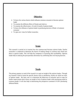 To open new vistas for further researches.Scope<br />This research is carried on to examine how the common-man becomes opinion leader. Similar researches is conducted to determine the factors of making change in common man which turn them to opinion leader. This will help the companies in increasing their profitability. Opinion leader help in reducing the post-purchase dissonance by confirming their own buying decision.<br />Needs<br />The primary purpose or need of the research is to gain an insight of the opinion leaders. Through my research I tried to locate the specific factors such as satisfaction, loyalty etc which are traits of opinion leader.  My basic aim is to determine the behaviour of consumer and its scope for further improvement and to know an insight of role of opinion leader while purchasing made by common people. It will also help in determining the prospective customers of LPU purchasing different Books. <br />Review of Literature<br />Asugman, Gulden, Borak, Eser and Bodur, Muzaffer(1994),revealed that in some areas opinion leaders were high self-monitoring individuals. He found out that if opinion leaders were high self-monitoring individuals then it would mean that opinion leaders were not mere transmitters of information but also were receivers of information from their group due to their nature. He also investigated the correlation of opinion leadership with an individual's self-monitoring degree which results in that self-monitoring correlates significantly with opinion leadership in travelling, and with opinion leadership in entertainment. Burt, Ronald S.(1999), gives a view on role of opinion leader in diffusion of innovation. They found out that opinion leaders are brokers in the sense that their influence is between, rather than within, groups. Their study of role of social capital in innovation diffusion establishes a conceptual link between diffusion and the broader issue of inequality. Chaney, M. Isabella(2001),determine whether opinion leaders for wine can be identified either demographically or by their information-seeking behavior. They concluded that opinion leaders do not form a particular demographic segment by themselves and their actions are different from others. Their statistical results indicate that opinion leaders are the magnetic core who can attract consumers' confidence.  Feder, Gershon and Savastano, Sara(2006),determine the impact of opinion leaders on the diffusion of new knowledge, concluding that there was no clear evidence on whether opinion leaders were more effective if they were similar in socio-economic attributes to the other farmers rather than superior to would be followers. They found out that if the selected opinion leaders were excessively superior to the others in the community, their effectiveness actually diminishes and they may become essentially irrelevant to the diffusion of knowledge beyond a small circle of those higher status individuals who were closely associated with them. Goldsmith, Ronald E, Bertrandias, Laurent(2006), replicates previous findings that attention to social comparison information is positively associated with fashion opinion leadership and fashion opinion seeking. The findings partially replicate the negative relationship between CNFU and fashion opinion seeking, suggesting that this is more likely among younger consumers than among older ones. Goldsmith, Ronald E.; Clark, Ronald A.(2008),tested hypothesized relationships of consumer need for uniqueness, attention to social comparison information, status consumption, and role-relaxed consumption with opinion leadership and opinion seeking for new fashionable clothing. The study expands the description of motivating factors with status and role-relaxed consumption. Cielo, Juan C.(2008), examine the development and operability of variables in the hypotheses using a quantitative paradigm for the social sciences, deductive research logic, and a cross-sectional methodology. They primarily examine the relationship between ethics orientations and integrity types, as independent variables, and Peruvian managers’ leadership styles, as the dependent variable. Raghupathi, Viju,Arazy, Ofer, Kumar, Nanda,Shapira, Bracha(2009),studied the factors that affect a person's ability to influence others have been conducted in either a work setting or leisure setting. They concluded  that both movie-related trustworthiness and work-related centrality exert distinct effects on one's ability to influence others opinions regarding movies. Lu, Yingda, Jerath, Kinshuk and Vir Singh, Param(2010),concluded that opinion leaders in networked communities have to constantly remain active and generate high quality reviews to maintain their opinion leadership status in the future. They suggests that when researchers investigate the evolution of a network, they should not focus only on network characteristics such as degree, betweenness measures, etc. – they should also take into account how characteristics of individuals can influence the evolution dynamics in a social network.. Iyengar, Raghuram, Van den Bulte, Christophe and Valente, Thomas W(2010), studied how opinion leadership and social contagion within social networks affect the adoption of a new product. They also found out that the amount of contagion is moderated by both the recipients’ perception of their opinion leadership and the sources’ volume of product usage. The finding not only venues to gain richer theoretical understanding of social contagion but also ways through which one might ultimately increase the effectiveness of network marketing.   <br /> <br />Research Methodology:<br />This section describes the design of the research methodology and aims to improve assurance that appropriate procedures were followed. This research seeks to examine the factors which led a common consumer to become opinion leader in respect to Books in LPU.<br />Sampling Technique:<br />Convenient sampling methods is used to collect the data as the questionnaires are distributed conveniently. That is, a sample population selected because it is readily available.<br />Research Design:<br />The research design of the term paper is descriptive in nature.<br /> <br />Sampling Unit:<br />Students of LPU<br />Sampling element:<br /> Individual respondents are the sampling element.<br />Data collection: Here the study undertaken is based on the primary data and secondary data both.<br />Primary data:<br />We will collect through the questionnaire from the consumer of LPU.<br />Secondary data: It has been collected from websites and other sources such as books, articles, and research papers.<br />Questionnaire<br />Dear Respondent,<br />I student of Lovely Professional University (LPU) doing MBA conducting a survey. This survey is designed to know the factors due to which a common consumer becomes an opinion leader. So, Please spare some precious time of yours to fill it correctly to make my study complete.<br />Name of the respondent………………………………<br />Gender:-<br />Male()Female()<br />Age……………………………………………………….<br />Occupation………………………………………………<br />1-Do you read books?<br />Yes()No()<br />If yes, go for next question and If no go to question No. 11<br />2- How often you read books?<br />Daily()Weekly  ()<br />Monthly()Occasionally()<br />3-Which type of book does you read?<br />Novel()Biography()<br />Magazines()Spiritual Book()     <br />Any Other (specify)…………………..<br />4-Why you read books<br />For time pass()Hobby()<br />Gain knowledge()Preparing for completion()<br />Any other (Specify)….………..<br />5-Do you recommend any one before purchasing Books?<br />Yes()No()<br />6-Rate the factors which influence you to become opinion leader. <br />12   3        4                 5<br />SatisfactionLoyaltyExperienceKnowledgeWord of mouthFamiliaritySimple LanguageAvailabilityReasonable PriceGood FormatInterestSocial statusSame ageWillingness to talkCredibility<br />7-In general, do you talk to your friends and neighbours about books?<br />very often never?<br />5 4 3 2 1<br />8- When you talk to your friends and neighbours about book do they<br />give a great deal of information   give very little information?<br />5 4 3 2 1<br />9- In a discussion of newly introduced Book, which of the following happens most often?<br />You tell your friends about Book  your friends tell you about Book?<br />5 4 3 2 1<br />10- Overall, in all of your discussions with friends and neighbours, are you:<br />Often used as a source of advice  not used as a source of advice?<br />5 4 3 2 1<br />11- Why you not read books………………………………………………………………………<br />…………………………………………………………………………………………………….<br />……………………………………………………………………………………………………<br />(Thanks for your Cooperation)<br />Reference:<br />Asugman, Gulden, Borak, Eser and Bodur, Muzaffer, “Opinion leadership and Self-monitoring: evidence for the two-way flow of communications” Asia Pacific Advances in Consumer Research, Volume 1, 1994, Pages 203-207.<br />Burt, Ronald S., “The social capital of Opinion leader” The American Academy of Political and Social Science, 1999.<br />http://faculty.chicagobooth.edu/ronald.burt/research/scol.pdf<br />M. Chaney, Isabella, “Opinion leaders as a segment for marketing communications” Marketing Intelligence & Planning, May 2001, Page- 302-308 <br />Feder, Gershon and Savastano, Sara, “The role of opinion leaders in the diffusion of new knowledge: The case of integrated pest management” World Bank Policy Research Working Paper 3916, May 2006.<br />Goldsmith, Ronald E, Bertrandias, Laurent “Some psychological motivations for fashion opinion leadership and fashion opinion seeking” Journal of Fashion Marketing and Management, Vol. 10 No. 1, 2006, pp. 25-40<br />Goldsmith, Ronald E.; Clark, Ronald A, “An analysis of factors affecting fashion opinion leadership and fashion opinion seeking” Journal of Fashion Marketing and Management, Vol. 12 No. 3, pp. 308-322, 2008<br />Cielo, Juan C., “Influence of Ethics and Integrity in Peruvian Managers’ Leadership Styles: A Doctoral Research Proposal” Journal of CENTRUM Cathedra, Vol. 1, No. 1, Mar 2008.<br />http://papers.ssrn.com/sol3/papers.cfm?abstract_id=1479881<br />Raghupathi, Viju,Arazy, Ofer, Kumar, Nanda,Shapira, Bracha, “Opinion leadership: Non-work-related advice in a work setting” Journal of Electronic Commerce Research, Nov 2009 http://www.allbusiness.com/technology/software-services-applications/13627683-1.html <br />Lu, Yingda, Jerath, Kinshuk and Vir Singh, Param “The Emergence of Opinion Leaders in Online Review Communities” Mar 2010<br />http://papers.ssrn.com/sol3/papers.cfm?abstract_id=1562245<br />Iyengar, Raghuram, Van den Bulte, Christophe and Valente, Thomas W, “Opinion Leadership and Social Contagion in New Product Diffusion”, Jan 2010 http://marketing.wharton.upenn.edu/documents/research/Npd.pdf<br />