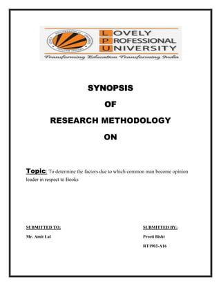 SYNOPSIS<br />OF<br />RESEARCH METHODOLOGY<br />ON<br />Topic: To determine the factors due to which common man become opinion leader in respect to Books<br />SUBMITTED TO:SUBMITTED BY:<br />Mr. Amit LalPreeti Bisht <br />RT1902-A16<br />ACKNOWLEDGEMENT<br />Accomplishment of any task, howsoever small it may be, is<br />Not possible without the blessings of the Almighty and without the active<br />Help of certain individuals.<br />My special thanks to Mr. Amit Lal, Who motivated me to take up this Term paper. I’m highly grateful to him for guiding me so affectionately.<br />And …… last, but not the least, I’m indebted to teachers<br />For their help, moral support. I hope and wish; I can repay their efforts half as much as they have effort for me.<br />-  Preeti Bisht<br />Contents<br />Introduction...................................................................................................................4<br />Objectives……………………………………………………………………………..5 <br />Need and Scope.............................................................................................................5<br />Review of Literature......................................................................................................6<br />Research Methodology..................................................................................................8<br />Questionnaire.................................................................................................................9<br />Reference……………………………………………………………………………...12<br />Introduction:<br />Opinion leaders are the individual whose ideas and behaviour serve as a model to others. Opinion leaders communicate messages to a primary group, influencing the attitudes and behaviour change of their followers. Therefore, in certain marketing instances, it may be advantageous to direct the communications to the opinion leader alone to speed the acceptance of an advertising message. For example, advertisers may direct a dental floss promotion to influential dentists or a fashion campaign to female celebrities. In both instances, the advertiser is using the opinion leader to carry and quot;
trickle downquot;
 its message to influence its target group. Because of the important role opinion leader play in influencing markets, advertisers have traditionally used them to give testimonials.<br />Opinion leadership (or word of mouth communication) is the process by which one person (the opinion leader) informally influences the actions or attitudes of others, who may be opinion seekers or opinion recipients. The characteristic of the influence is that it is interpersonal and informal and takes place between two or more people. One of the parties in a word of mouth encounter usually offers advice or information about a product or service, such as which of several brands is best or how a particular product may be used.  <br /> <br />Why are opinion leaders important?<br />Provide advocacy activity: They can champion the products that they believe in. They can act as change agents and help direct how your product is perceived in the market<br />Provide marketing insights: They can be engaged in focus groups in a variety of ways. For example: You can conduct market research through an online panel of these experts. Their feedback can also help company in testing market of drugs before they are made available to the public<br />Be a part of primary investigations: They can be engaged in conducting trials that can help in testing the efficacy of products.<br />A recent study in UK revealed that 71% of the respondents are preferring “friend’s recommendation”, whereas 63% of said “past experience”. Only 15% mentioned “advertising”.<br />Objective<br />,[object Object]