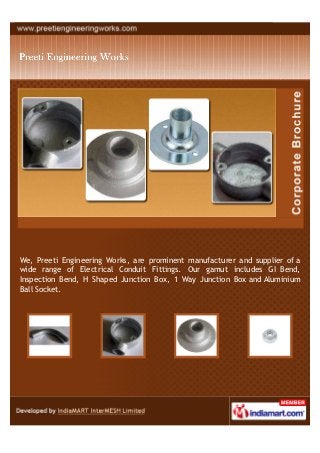We, Preeti Engineering Works, are prominent manufacturer and supplier of a
wide range of Electrical Conduit Fittings. Our gamut includes GI Bend,
Inspection Bend, H Shaped Junction Box, 1 Way Junction Box and Aluminium
Ball Socket.
 