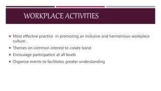 WORKPLACE ACTIVITIES
 Most effective practice in promoting an inclusive and harmonious workplace
culture .
 Themes on common interest to create bond
 Encourage participation at all levels
 Organise events to facilitates greater understanding
 