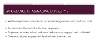IMPORTANCE OF MANAGING DIVERSITY ?
 Well managed diverse teams out perform homogeneous teams and vice versa
.
 Reputation in the market and attract employees
 Employees who feel valued and rewarded are more engaged and motivated .
 Greater employee engagement lead to lower turnover rate .
 