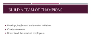 BUILD A TEAM OF CHAMPIONS
 Develop , implement and monitor initiatives .
 Create awareness
 Understand the needs of employees .
 