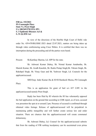 FIR no. 152/2021
PS Connaught Place
State Vs. Preet Singh
U/s 188/269/270/153A IPC,
S. 3 Epidemic Diseases Act &
S. 51 (b) DM Act
In view of the directions of the Hon'ble High Court of Delhi vide
order No. 439-470/RG/DHC-2021 dated 22.07.2021, matters are being taken up
through video conferencing using Cisco Webex. It is certified that there was no
interruption during the proceeding and all the parties were heard.
Present: Sh.Kartikay Sharma, Ld. APP for the state.
Sh. Ashwani Kumar Dubey, Sh. Nirmal Kumar Amabastha, Sh.
Manish Kumar, Sh. Avadh Kaushik, Sh. Rudra Pratap Singh,Sh. Vikram Singh, Sh.
Rakshpal Singh, Sh. Vinay Gaur and Sh. Yashveer Singh, Ld. Counsels for the
applicant/accused.
SHO/Insp. Inder Kumar Jha & IO/SI Ramkesh Meena, PS Connaught
Place.
This is an application for grant of bail u/s 437 CrPC to the
applicant/accused namely Preet Singh.
Reply has been filed by IO wherein the IO has vehemently opposed
the bail application on the ground that according to CDR report, as of now, accused
was presenton the spot at or around 2 pm. Presence of accused is confirmed through
obtained video footage. Release of applicant/accused will be prejudicial in
maintaining public tranquillity and will further create serious law and order
situation. There are chances that the applicant/accused will create communal
disharmony.
Sh. Ashwani Dubey, Ld. Counsel for the applicant/accused submits
that from the reading of FIR nothing inculpatory can be ascertained even prima
 