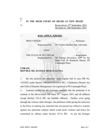 BAIL APPLN. 3240/2021 Page 1 of 7
$~
* IN THE HIGH COURT OF DELHI AT NEW DELHI
% Reserved on: 15th
September, 2021
Decided on: 24th September, 2021
+ BAIL APPLN. 3240/2021
PREET SINGH ..... Petitioner
Represented by: Mr Vishnu Shankar Jain, Advocate.
versus
THE STATE OF NCT DELHI ..... Respondent
Represented by: Mr Tarang Srivastava, APP for the
State with SI Ramkesh Meena, PS
Connaught Place.
CORAM:
HON'BLE MS. JUSTICE MUKTA GUPTA
1. By this petition, the petitioner seeks regular bail in case FIR No.
152/2021 under Section 188/269/270/153-A IPC, 3 Epidemics Disease Act
and 51(b) of Disaster Management Act registered at PS Connaught Place.
2. Learned counsel for the petitioner contends that the petitioner is in
custody in the above-noted FIR since 10th
August, 2021 and all offences
except Section 153-A IPC are bailable offences. Further, even going
through the various video footages, the petitioner while giving his interview
to the Press or making any statement has not passed any offensive remarks
against any particular religion which could incite violence and hence has
committed no offence under Section 153-A IPC. As per the footages
Digitally Signed By:JUSTICE
MUKTA GUPTA
Signing Date:24.09.2021
11:46:39
Signature Not Verified
 