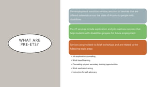 WHAT ARE
PRE-ETS?
Pre-employment transition services are a set of services that are
offered statewide across the state of Arizona to people with
disabilities
Pre-ET services include exploration and job readiness services that
help students with disabilities prepare for future employment
Services are provided via brief workshops and are related to the
following topic areas:
• Job exploration counseling
• Work based learning
• Counseling on post secondary training opportunities
• Work readiness training
• Instruction for self-advocacy
 