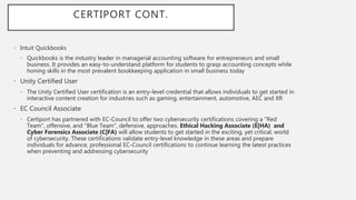 CERTIPORT CONT.
• Intuit Quickbooks
• Quickbooks is the industry leader in managerial accounting software for entrepreneurs and small
business. It provides an easy-to-understand platform for students to grasp accounting concepts while
honing skills in the most prevalent bookkeeping application in small business today
• Unity Certified User
• The Unity Certified User certification is an entry-level credential that allows individuals to get started in
interactive content creation for industries such as gaming, entertainment, automotive, AEC and XR
• EC Council Associate
• Certiport has partnered with EC-Council to offer two cybersecurity certifications covering a "Red
Team", offensive, and "Blue Team", defensive, approaches. Ethical Hacking Associate (E|HA) and
Cyber Forensics Associate (C|FA) will allow students to get started in the exciting, yet critical, world
of cybersecurity. These certifications validate entry-level knowledge in these areas and prepare
individuals for advance, professional EC-Council certifications to continue learning the latest practices
when preventing and addressing cybersecurity
 