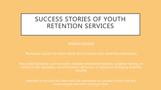 SUCCESS STORIES OF YOUTH
RETENTION SERVICES
Retention Services
Workplace support to ensure clients are successful once obtaining employment
May entail facilitated communication between employer/employee, targeted training on
barriers in the workplace, accommodation advocacy, or assistance managing disability
benefits
Intended to provide the client with the confidence to succeed in their role and
communicate with their employer/team
 
