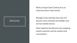 BROGAN
Works at Super Saver Cinemas 8 as an
usher/concession stand worker
Managers have said they have seen him
become more consistent and reliable since
we have started services
Client stated he has become more outgoing
toward customers and has started more
conversations
 