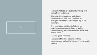 RJ
• Managers noticed RJ’s outbursts, yelling, and
hiding from customers
• After practicing breathing techniques,
communication skills, and confidence, RJ’s
managers have seen a 180-degree flip of his
behaviors.
• RJ is now taking initiative in helping his
coworkers with responsibilities as well as
communicating with customers in a polite and
excited tone
• Always greets customers
• Managers of Harkins let us know they
recommended us to other Harkins in a corporate
meeting
 