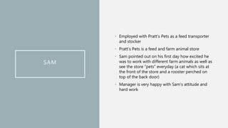 SAM
• Employed with Pratt’s Pets as a feed transporter
and stocker
• Pratt’s Pets is a feed and farm animal store
• Sam pointed out on his first day how excited he
was to work with different farm animals as well as
see the store “pets” everyday (a cat which sits at
the front of the store and a rooster perched on
top of the back door)
• Manager is very happy with Sam’s attitude and
hard work
 