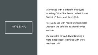 KRYSTINA
Interviewed with 4 different employers
including Chick Fil A, Peoria Unified School
District, Culver’s, and Sam’s Club
Received a job with Peoria Unified School
District in the cafeteria as a food service
assistant
She is excited to work towards being a
more independent individual with work
readiness skills
 