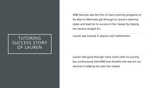 TUTORING
SUCCESS STORY
OF LAUREN
ANB Services was the first of many tutoring programs to
be able to effectively get through to Lauren’s learning
styles and lead her to success in her classes by helping
her receive straight A’s
Lauren was tutored in physics and mathematics
Lauren had gone through many tutors with no success,
but continuously told ANB how thankful she was for our
services in helping her pass her classes
 
