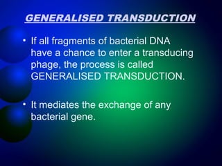 GENERALISED TRANSDUCTION 
• If all fragments of bacterial DNA 
have a chance to enter a transducing 
phage, the process is called 
GENERALISED TRANSDUCTION. 
• It mediates the exchange of any 
bacterial gene. 
 
