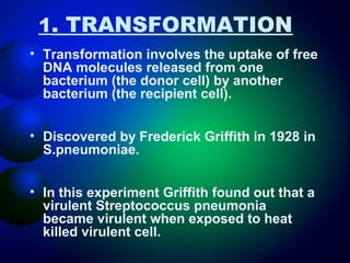 1. TRANSFORMATION 
• Transformation involves the uptake of free 
DNA molecules released from one 
bacterium (the donor cell) by another 
bacterium (the recipient cell). 
• Discovered by Frederick Griffith in 1928 in 
S.pneumoniae. 
• In this experiment Griffith found out that a 
virulent Streptococcus pneumonia 
became virulent when exposed to heat 
killed virulent cell. 
 