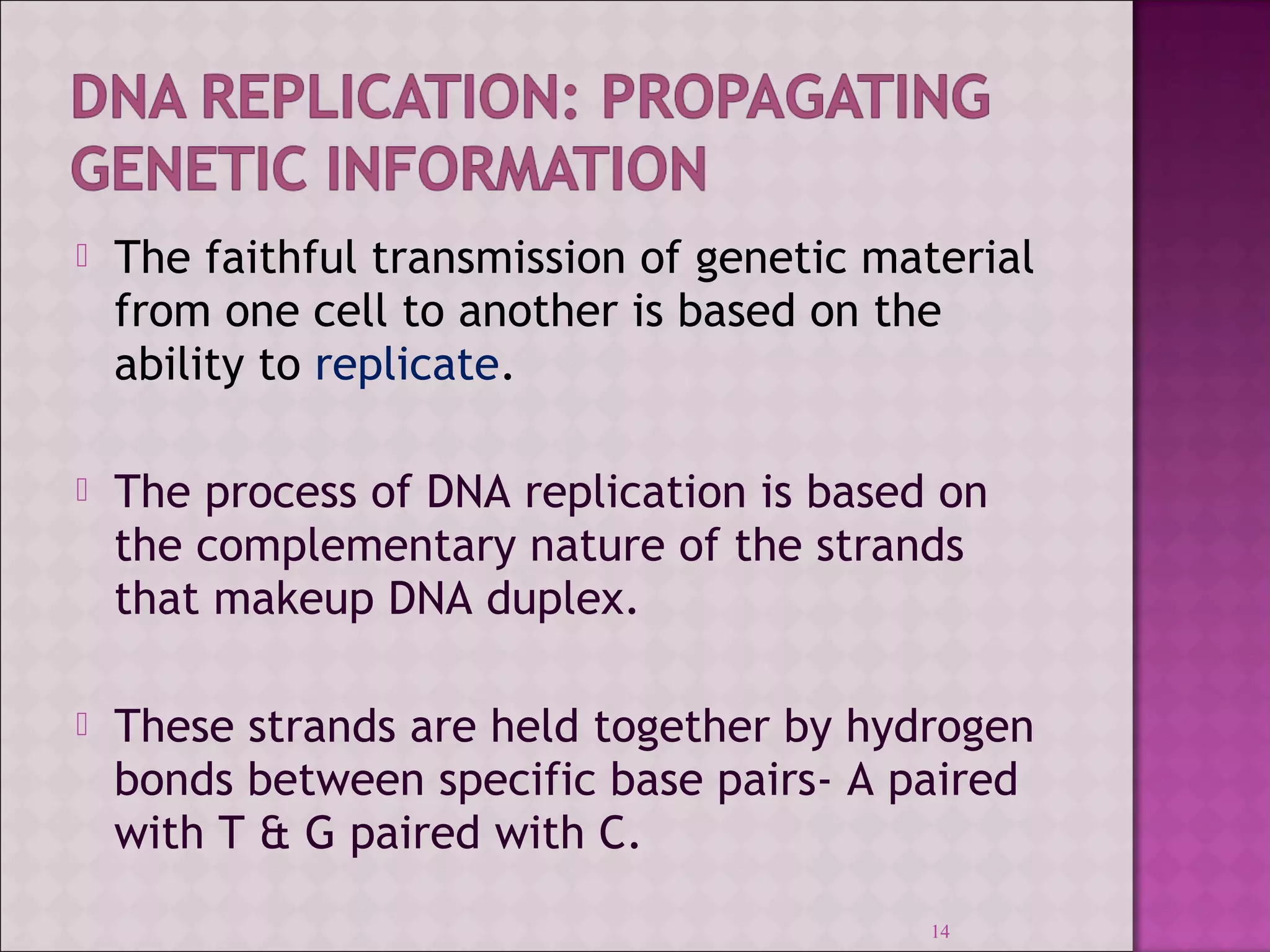  The faithful transmission of genetic material 
from one cell to another is based on the 
ability to replicate. 
 The process of DNA replication is based on 
the complementary nature of the strands 
that makeup DNA duplex. 
 These strands are held together by hydrogen 
bonds between specific base pairs- A paired 
with T & G paired with C. 
14 
 