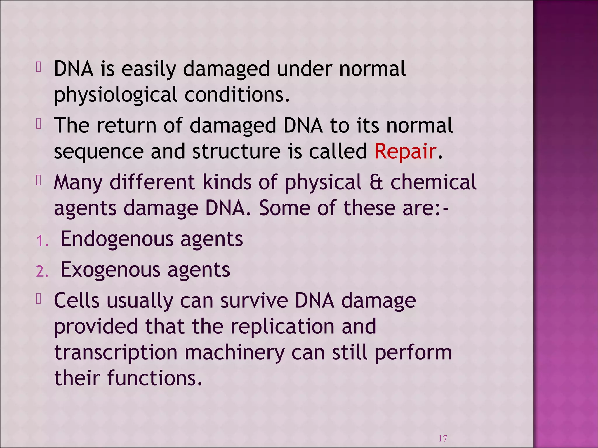  DNA is easily damaged under normal 
physiological conditions. 
 The return of damaged DNA to its normal 
sequence and structure is called Repair. 
 Many different kinds of physical & chemical 
agents damage DNA. Some of these are:- 
1. Endogenous agents 
2. Exogenous agents 
 Cells usually can survive DNA damage 
provided that the replication and 
transcription machinery can still perform 
their functions. 
17 
 