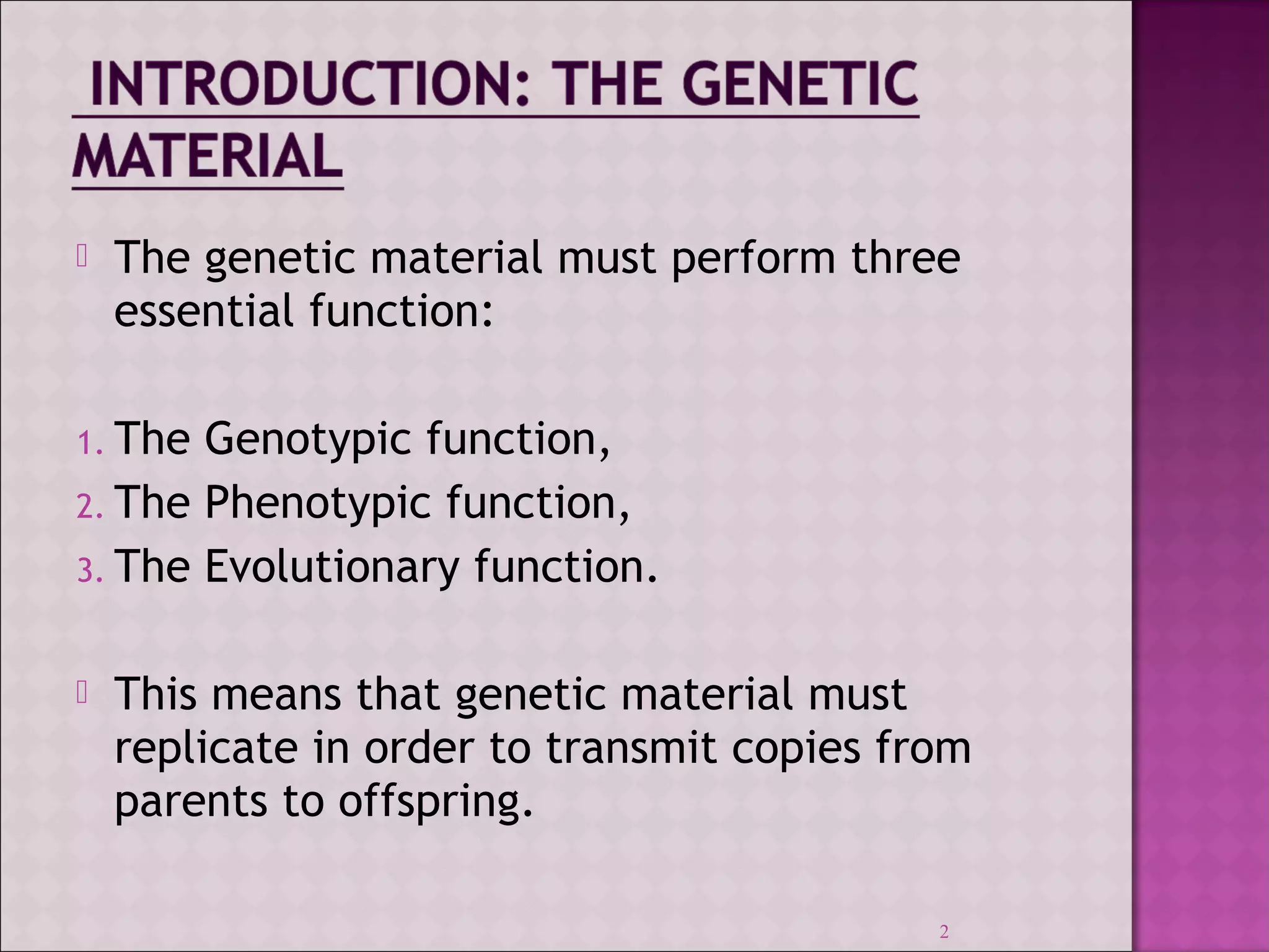  The genetic material must perform three 
essential function: 
1. The Genotypic function, 
2. The Phenotypic function, 
3. The Evolutionary function. 
 This means that genetic material must 
replicate in order to transmit copies from 
parents to offspring. 
2 
 