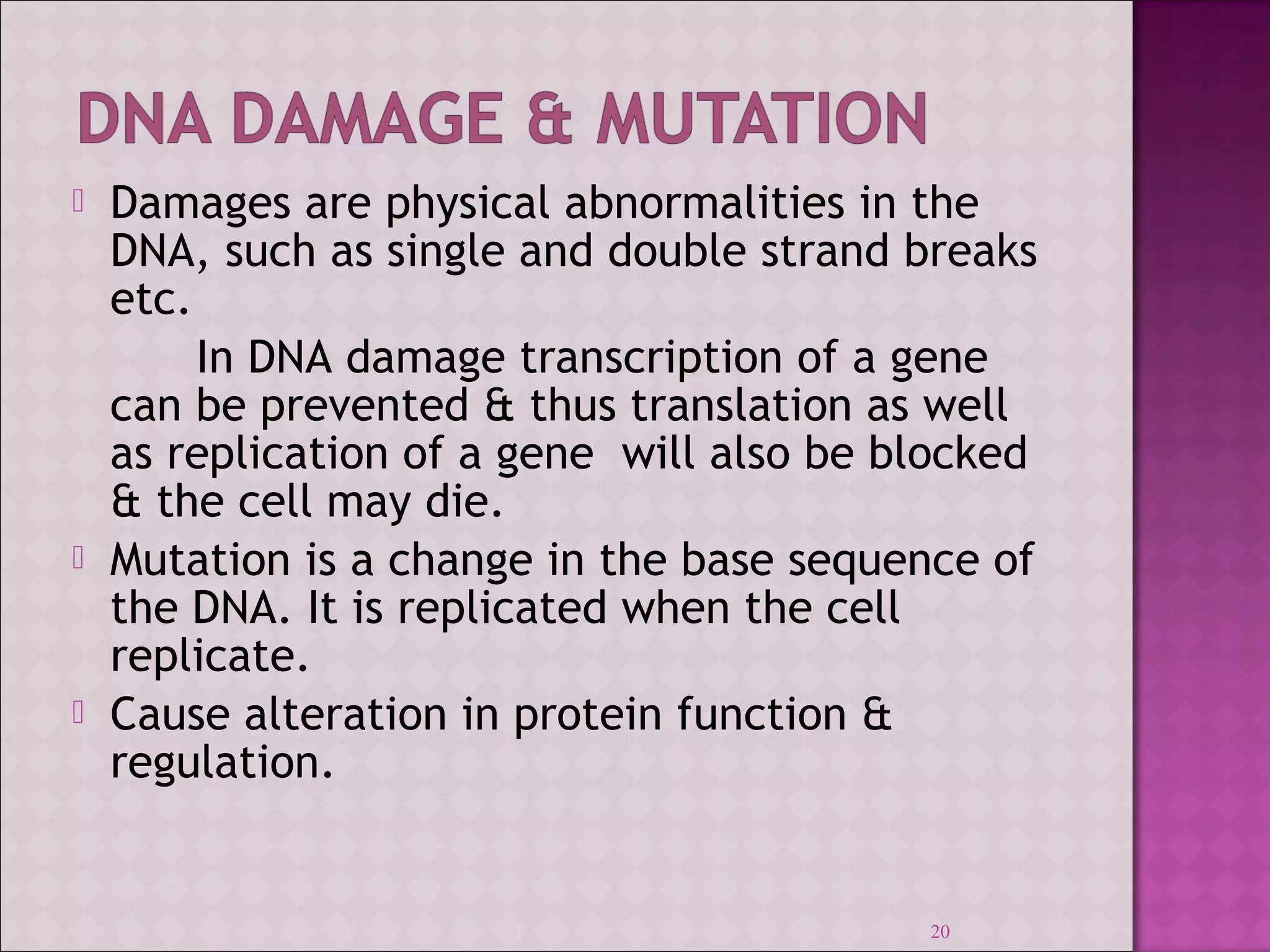  Damages are physical abnormalities in the 
DNA, such as single and double strand breaks 
etc. 
In DNA damage transcription of a gene 
can be prevented & thus translation as well 
as replication of a gene will also be blocked 
& the cell may die. 
 Mutation is a change in the base sequence of 
the DNA. It is replicated when the cell 
replicate. 
 Cause alteration in protein function & 
regulation. 
20 
 