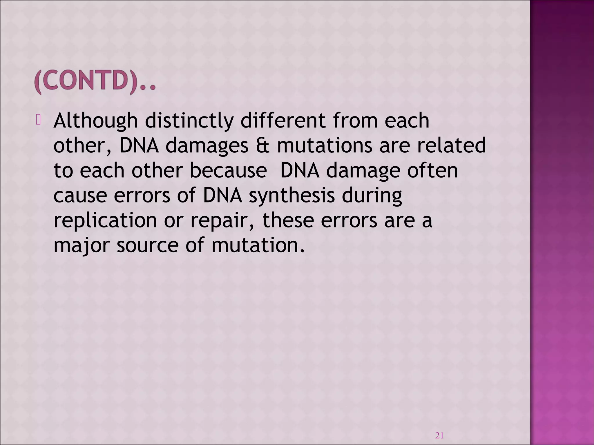  Although distinctly different from each 
other, DNA damages & mutations are related 
to each other because DNA damage often 
cause errors of DNA synthesis during 
replication or repair, these errors are a 
major source of mutation. 
21 
 