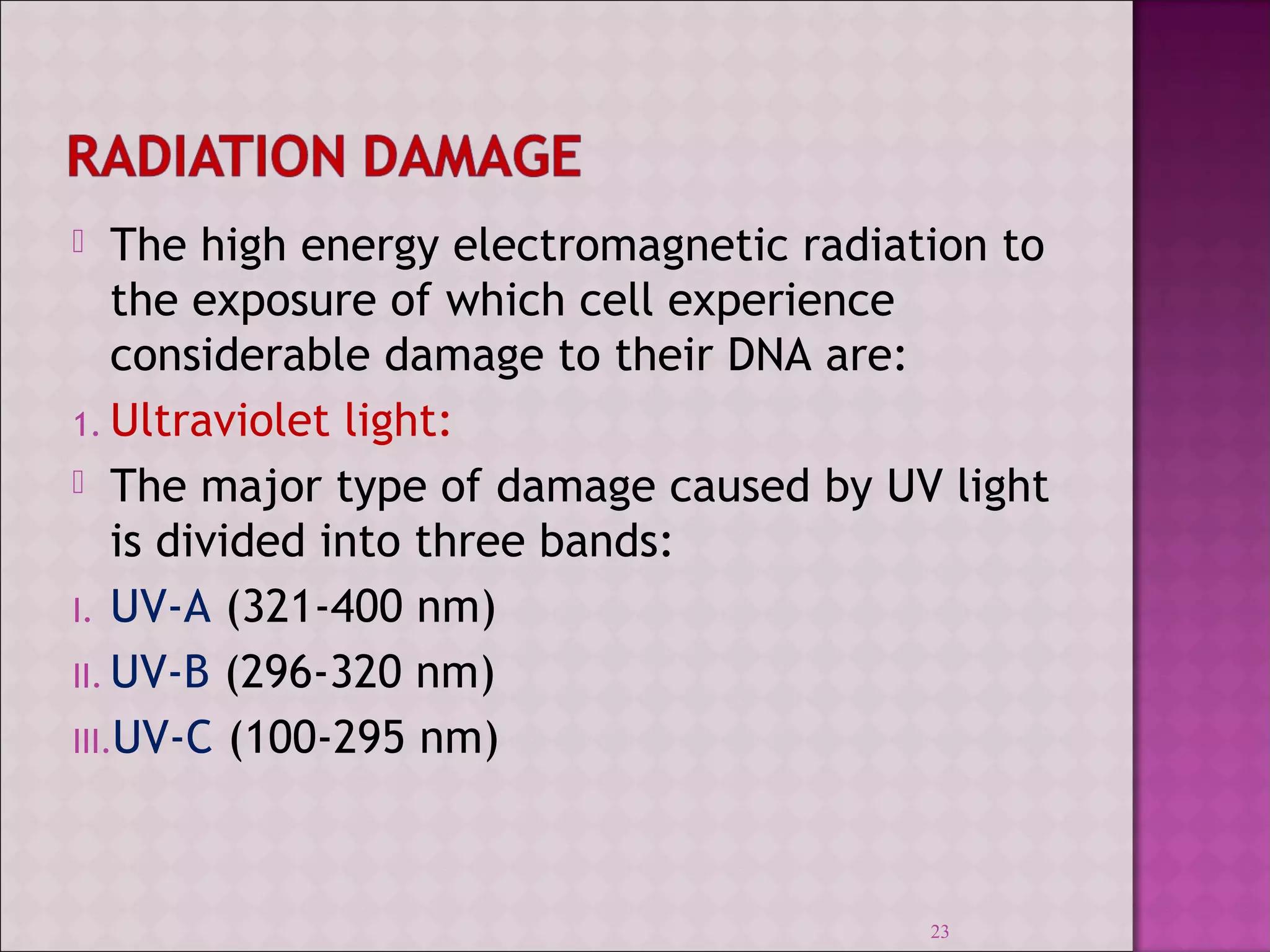  The high energy electromagnetic radiation to 
the exposure of which cell experience 
considerable damage to their DNA are: 
1. Ultraviolet light: 
 The major type of damage caused by UV light 
is divided into three bands: 
I. UV-A (321-400 nm) 
II.UV-B (296-320 nm) 
III.UV-C (100-295 nm) 
23 
 