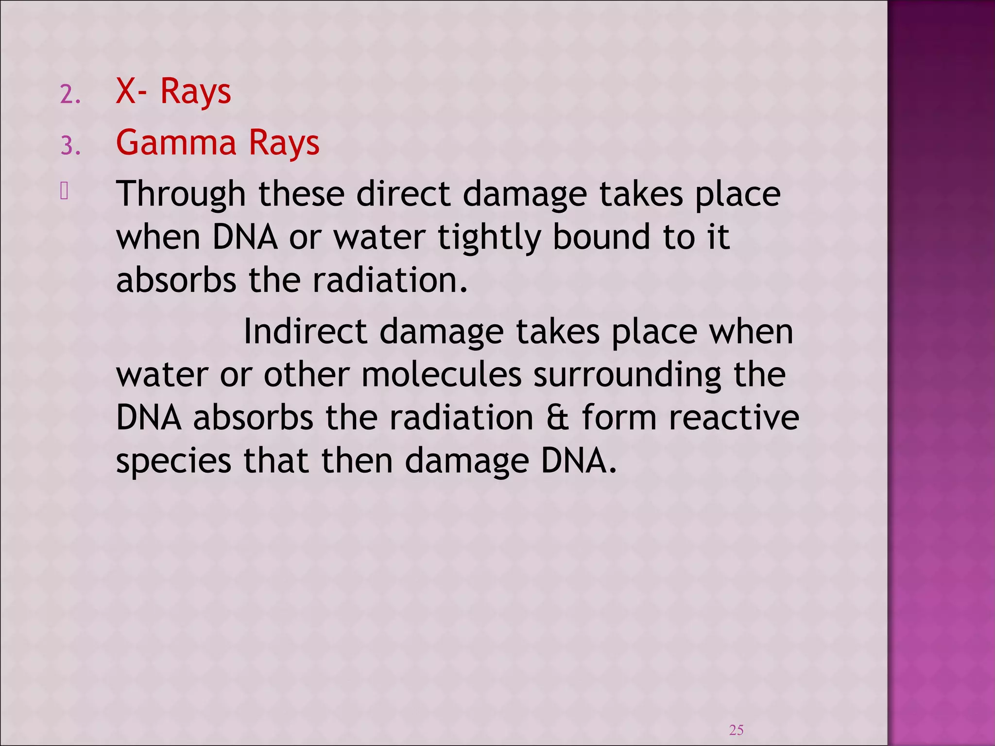 2. X- Rays 
3. Gamma Rays 
 Through these direct damage takes place 
when DNA or water tightly bound to it 
absorbs the radiation. 
Indirect damage takes place when 
water or other molecules surrounding the 
DNA absorbs the radiation & form reactive 
species that then damage DNA. 
25 
 