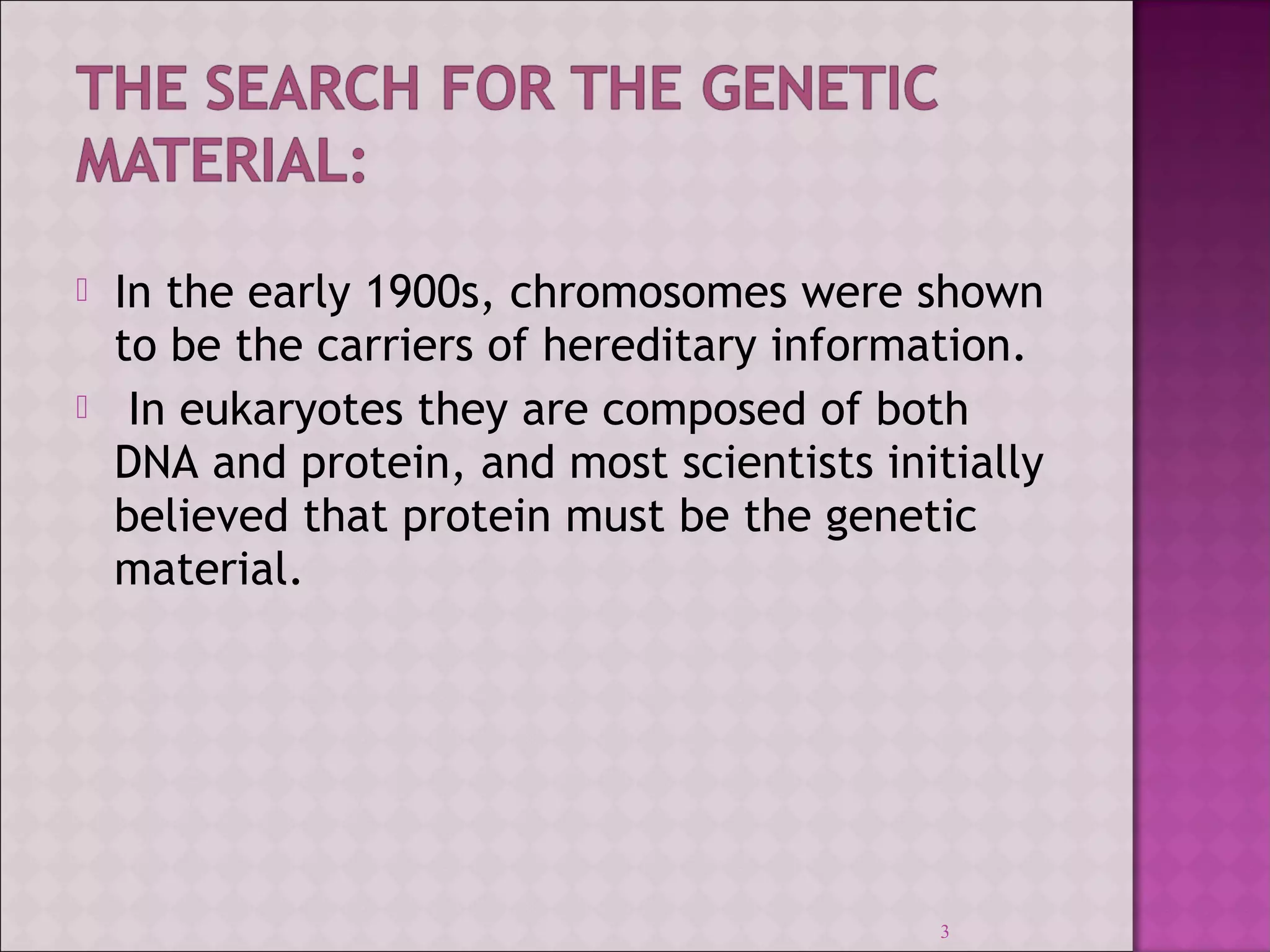  In the early 1900s, chromosomes were shown 
to be the carriers of hereditary information. 
 In eukaryotes they are composed of both 
DNA and protein, and most scientists initially 
believed that protein must be the genetic 
material. 
3 
 