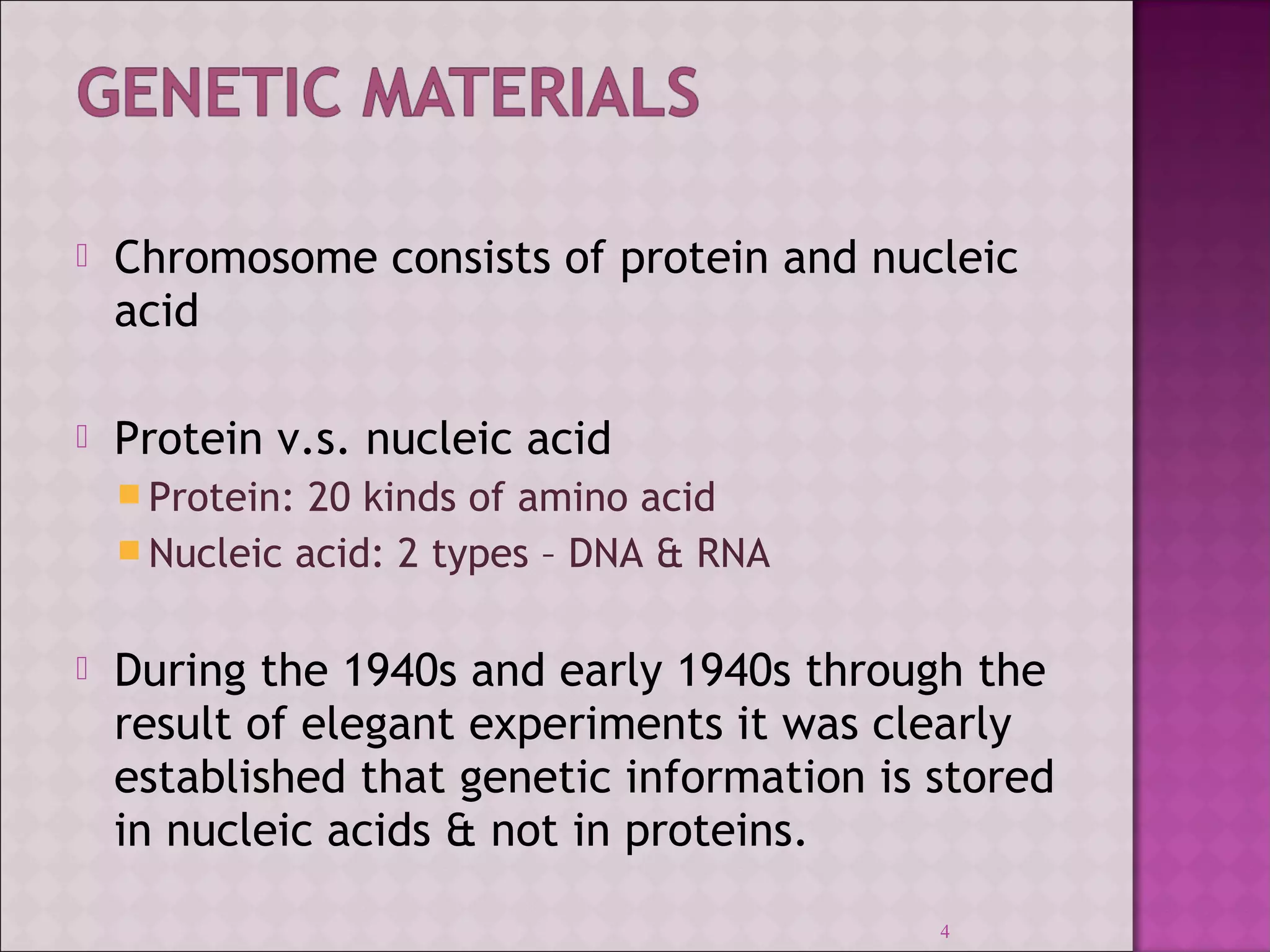  Chromosome consists of protein and nucleic 
acid 
 Protein v.s. nucleic acid 
Protein: 20 kinds of amino acid 
Nucleic acid: 2 types – DNA & RNA 
 During the 1940s and early 1940s through the 
result of elegant experiments it was clearly 
established that genetic information is stored 
in nucleic acids & not in proteins. 
4 
 