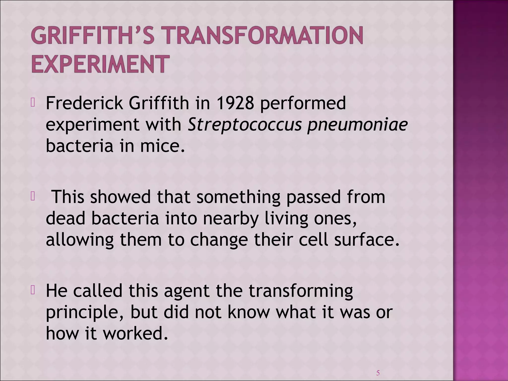  Frederick Griffith in 1928 performed 
experiment with Streptococcus pneumoniae 
bacteria in mice. 
 This showed that something passed from 
dead bacteria into nearby living ones, 
allowing them to change their cell surface. 
 He called this agent the transforming 
principle, but did not know what it was or 
how it worked. 
5 
 