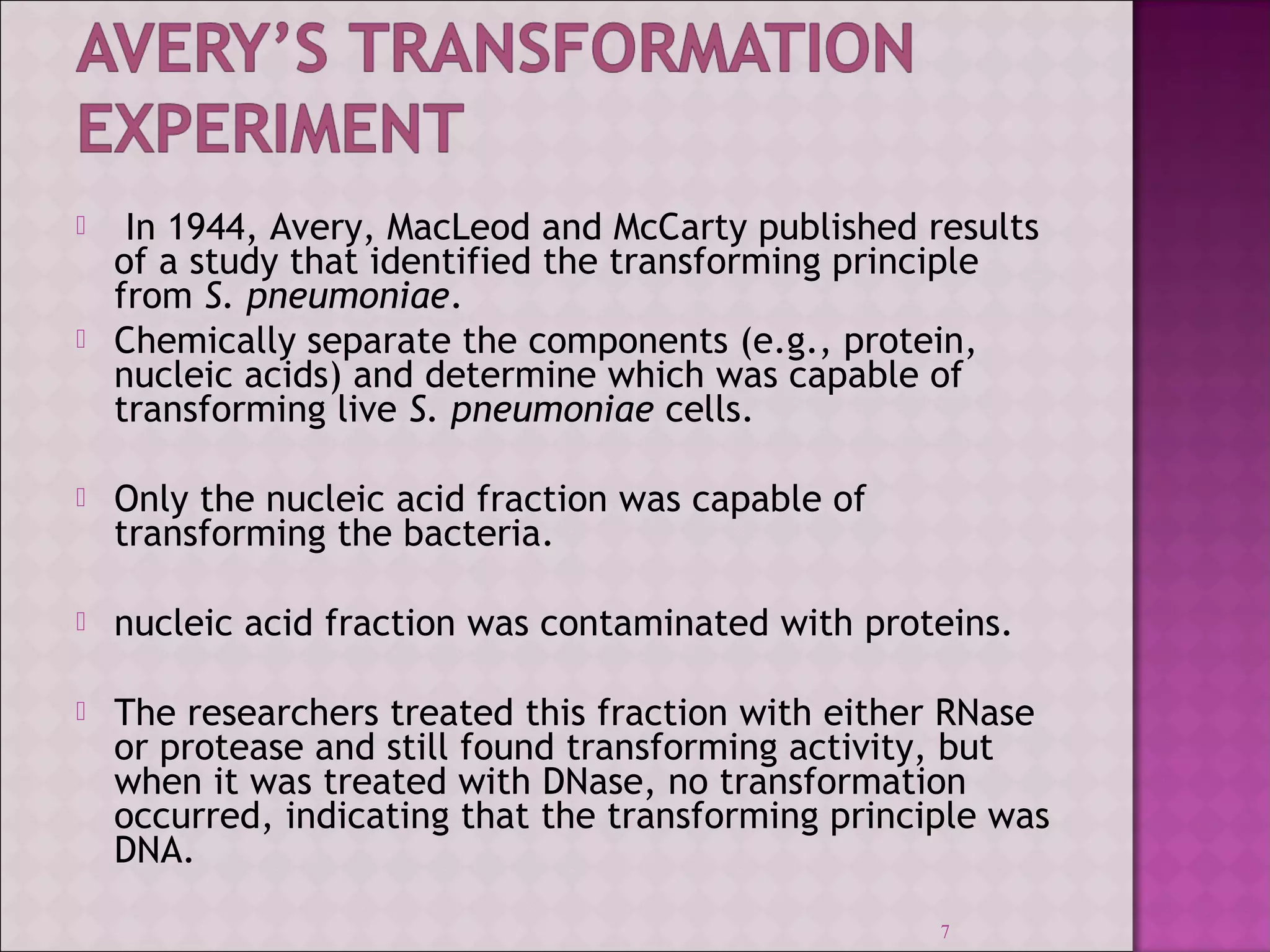  In 1944, Avery, MacLeod and McCarty published results 
of a study that identified the transforming principle 
from S. pneumoniae. 
 Chemically separate the components (e.g., protein, 
nucleic acids) and determine which was capable of 
transforming live S. pneumoniae cells. 
 Only the nucleic acid fraction was capable of 
transforming the bacteria. 
 nucleic acid fraction was contaminated with proteins. 
 The researchers treated this fraction with either RNase 
or protease and still found transforming activity, but 
when it was treated with DNase, no transformation 
occurred, indicating that the transforming principle was 
DNA. 
7 
 