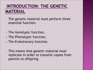  The genetic material must perform three 
essential function: 
1. The Genotypic function, 
2. The Phenotypic function, 
3. The Evolutionary function. 
 This means that genetic material must 
replicate in order to transmit copies from 
parents to offspring. 
2 
 