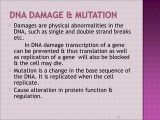  Damages are physical abnormalities in the 
DNA, such as single and double strand breaks 
etc. 
In DNA damage transcription of a gene 
can be prevented & thus translation as well 
as replication of a gene will also be blocked 
& the cell may die. 
 Mutation is a change in the base sequence of 
the DNA. It is replicated when the cell 
replicate. 
 Cause alteration in protein function & 
regulation. 
20 
 