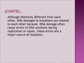  Although distinctly different from each 
other, DNA damages & mutations are related 
to each other because DNA damage often 
cause errors of DNA synthesis during 
replication or repair, these errors are a 
major source of mutation. 
21 
 
