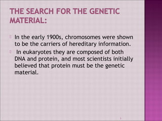  In the early 1900s, chromosomes were shown 
to be the carriers of hereditary information. 
 In eukaryotes they are composed of both 
DNA and protein, and most scientists initially 
believed that protein must be the genetic 
material. 
3 
 