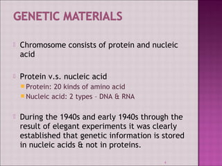  Chromosome consists of protein and nucleic 
acid 
 Protein v.s. nucleic acid 
Protein: 20 kinds of amino acid 
Nucleic acid: 2 types – DNA & RNA 
 During the 1940s and early 1940s through the 
result of elegant experiments it was clearly 
established that genetic information is stored 
in nucleic acids & not in proteins. 
4 
 