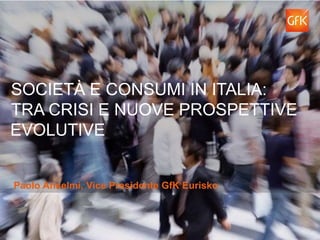 SOCIETÀ E CONSUMI IN ITALIA:
TRA CRISI E NUOVE PROSPETTIVE
EVOLUTIVE
Paolo Anselmi, Vice Presidente GfK Eurisko
 