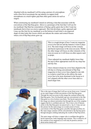 Attached with my masthead I will be using a picture of a microphone
with a firm fist to accentuate the rap industry as rappers hold
microphones at a much tighter grip than other genre artists do such as
singers.

When constructing my masthead I intend on utilising a font that associates with the
conventions of the Hip Hop genre. Above is a prototype of the font that I will use for
my masthead. Hip Hop has connotations of being a gritty genre due to this I want my
mastheads font to have an erosive approach. This font develops a gritty approach and
I may use this font for my masthead, as at the bottom of each letter is an engraved
shape of what looks like towers which can indicate the estates and council houses
where a lot of Hip Hop artists grew up.


                                              This is a rough design of how I want my magazine
                                              cover to be laid out and the features I want to place
                                              in it. The main image will focus on the costume
                                              and facial expressions in the mise-en-scene. Whilst
                                              the other image will focus on other elements of the
                                              mise-en-scene as it will focus on other aspects such
                                              as props.

                                              I have adjusted my masthead slightly lower than
                                              the top to allow appropriate room for my strap line
                                              and sky line.

                                              I have chosen to keep my cover lines aligned to the
                                              left due to it being conventional of Hip Hop
                                              magazines to have cover lines aligned to one side
                                              in a relative small font as this allows the main
                                              cover line to be more dominant in the layout as it
                                              isn’t aligned with the other cover lines and is a
                                              much larger font.




                                    This is the type of image that I will use on my front cover. I intend
                                    on my main image to hold conventions of the Hip Hop genre.
                                    Through the miss-en-scene in this image the costume reflects the
                                    Hip Hop genre. New Era baseball caps are conventional to the Hip
                                    Hop genre as a lot of artists wear them. The facial expressions in
                                    this image are almost motionless but through the use of the sunglass
                                    suggest that he is confident and cool. This is how a lot of famous
                                    artists in the Hip Hop genre are perceived i.e. Jay Z. I may not use
                                    this picture for the main image as it could consist of more
                                    conventions of the Hip-Hop genre, possibly through jewellery etc.
                                    My main image costume will be conventional to the hip hop genre
                                    through designer clothing indicating the wealth of Hip Hop artists.

                                    The main image will show a rapper who is confident through his
                                    facial expressions, body language and costume. This is reflective of
                                    the contents of my magazine as it will only be positive articles
                                    about artists doing well.
 