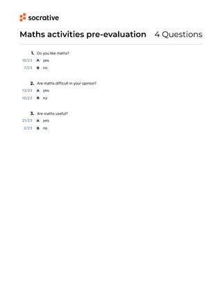 Maths activities pre-evaluation 4 Questions
1. Do you like maths?
2. Are maths difficult in your opinion?
3. Are maths useful?
16/23 yes
A
7/23 no
B
13/23 yes
A
10/23 no
B
21/23 yes
A
2/23 no
B
 